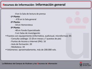 Recursos de información- Información general

              -9 en la Sala de lectura de prensa
         -1ª Planta:
              - 478 en la Sala general
         -2ª Planta:
              -54 en Hemeroteca
         -3ª Planta:
              -48 en Fondo Especializado
              -5 en Salas de investigación
     Puestos con equipamiento (informático, audivisual, microformas): 85
         - Consulta catálogo: 15 (8 en mesas y 7 puestos de pie)
         - Puntos de Acceso a Internet (PAI): 16
         - Aula de formación: 20
         - Mediateca: 34
     Volúmenes: aproximadamente, más de 200.000 vols.




La Biblioteca del Campus de Vicálvaro y los Recursos de Información
 