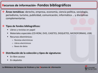 Recursos de información- Fondos bibliográficos
 Áreas temáticas: derecho, empresa, economía, ciencia política, sociología,
  periodismo, turismo, publicidad, comunicación, informática … y disciplinas
  complementarias.

 Tipos de fondos bibliográficos:
      Libros y revistas en papel
      Materiales especiales (CD-ROM, DVD, CASETES, DISQUETES, MICROFORMAS, USB)
      Recursos electrónicos:
           o Revistas electrónicas
           o Libros electrónicos
           o Bases de datos


 Distribución de la colección y tipos de signaturas:
      En libre acceso
      En depósito

La Biblioteca del Campus de Vicálvaro y los Recursos de Información
 
