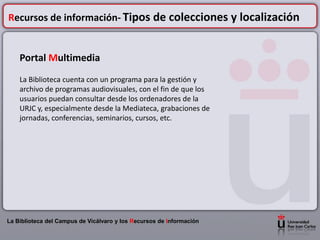 Recursos de información- Tipos de colecciones y localización


    Portal Multimedia
    La Biblioteca cuenta con un programa para la gestión y
    archivo de programas audiovisuales, con el fin de que los
    usuarios puedan consultar desde los ordenadores de la
    URJC y, especialmente desde la Mediateca, grabaciones de
    jornadas, conferencias, seminarios, cursos, etc.




La Biblioteca del Campus de Vicálvaro y los Recursos de Información
 