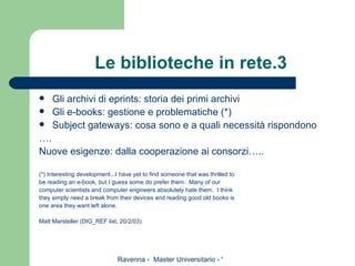 Le biblioteche in rete.3 Gli archivi di eprints: storia dei primi archivi Gli e-books: gestione e problematiche (*) Subject gateways: cosa sono e a quali necessità rispondono … . Nuove esigenze: dalla cooperazione ai consorzi….. (*) Interesting development...I have yet to find someone that was thrilled to be reading an e-book, but I guess some do prefer them.  Many of our computer scientists and computer engineers absolutely hate them.  I think they simply need a break from their devices and reading good old books is one area they want left alone. Matt Marsteller (DIG_REF list, 20/2/03) 