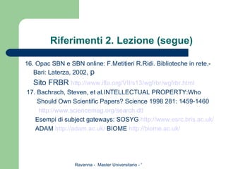 Riferimenti 2. Lezione (segue) 16. Opac SBN e SBN online: F.Metitieri R.Ridi. Biblioteche in rete.- Bari: Laterza, 2002,  p Sito FRBR  http://www. ifla . org /VII/s13/ wgfrbr / wgfrbr . html 17. Bachrach, Steven, et al.INTELLECTUAL PROPERTY:Who Should Own Scientific Papers? Science 1998 281: 1459-1460 http://www. sciencemag . org /search. dtl Esempi di subject gateways: SOSYG  http://www. esrc . bris . ac . uk / ADAM  http:// adam . ac . uk /  BIOME  http:// biome . ac . uk / 