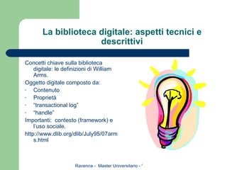 La biblioteca digitale: aspetti tecnici e descrittivi Concetti chiave sulla biblioteca digitale: le definizioni di William Arms. Oggetto digitale composto da: Contenuto Proprietà “ transactional log” “ handle” Importanti:  contesto (framework) e l’uso sociale. http://www.dlib.org/dlib/July95/07arms.html 