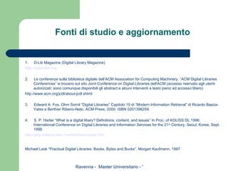 Fonti di studio e aggiornamento 1.        D-Lib Magazine (Digital Library Magazine)  http://www. dlib . org   2.        Le conferenze sulla biblioteca digitale dell’ACM Association for Computing Machinery. “ACM Digital Libraries Conferences” si trovano sul sito Joint Conference on Digital Libraries dell'ACM (accesso riservato agli utenti autorizzati; sono comunque disponibili gli abstract e alcuni interventi a testo pieno ad accesso libero) http://www.acm.org/jcdl/about-jcdl.shtml   3.        Edward A. Fox, Ohm Sornil “Digital Libraries” Capitolo 15 di “Modern Information Retrieval” di Ricardo Baeza-Yates e Berthier Ribeiro-Neto. ACM Press, 2000. ISBN 020139829X   4.        S. P. Harter “What is a digital libary? Definitions, content, and issues” In Proc. of KOLISS DL 1996: International Conference on Digital Libraries and Information Services for the 21 st  Century, Seoul, Korea, Sept. 1996 http:// php .indiana. edu /~ harter / korea - paper . htm   Michael Lesk “Practical Digital Libraries: Books, Bytes and Bucks”. Morgan Kaufmann, 1997   