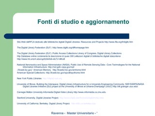 Fonti di studio e aggiornamento Sito Web dell'IFLA dedicato alle biblioteche digitali  Digital Libraries: Resources and Projects   http://www.ifla.org/II/diglib.htm   The Digital Library Federation (DLF)  http://www.diglib.org/dlfhomepage.htm   The Digital Library Federation (DLF).  Public Access Collections  Library of Congress.  Digital Library Collections http Database online contenente la descrizione di quasi 300 collezioni digitali di biblioteche digitali statunitensi http://www.hti.umich.edu/cgi/b/bib/bib-idx?c=dlfcoll   National Aeronautics and Space Administration (NASA). Public Use of Remote Sensing Data - Core Technologies for the National Information Infrastructure. http://rsd.gsfc.nasa.gov/rsd/ ://lcweb.loc.gov/  American Memory.  http://lcweb2.loc.gov/amhome.html  American Special Collections. http://lcweb.loc.gov/spcoll/spclhome.html    New York Public Libraries  http://digital.nypl.org   University of Illinois. Building the Interspace: Digital Library Infrastructure for a University Engineering Community. NSF/DARPA/NASA Digital Libraries Initiative (DLI) project at the University of Illinois at Urbana-Champaign (UIUC) http://dli.grainger.uiuc.edu/   Carnegie Mellon University Informedia Digital Video Library http://www.informedia.cs.cmu.edu   Stanford University. Digital Libraries Project.  http://www-diglib.stanford.edu/diglib/index.html   University of California, Berkeley. Digital Library Project.  http://elib.cs.berkeley.edu 