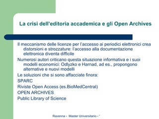 La crisi dell’editoria accademica e gli Open Archives Il meccanismo delle licenze per l’accesso ai periodici elettronici crea distorsioni e strozzature: l’accesso alla documentazione elettronica diventa difficile Numerosi autori criticano questa situazione informativa e i suoi modelli economici: Odlyzko e Harnad, ad es., propongono alternative e nuovi modelli Le soluzioni che si sono affacciate finora: SPARC Riviste Open Access (es.BioMedCentral) OPEN ARCHIVES Public Library of Science 