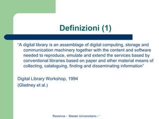 Definizioni (1) “ A digital library is an assemblage of digital computing, storage and communication machinery together with the content and software needed to reproduce, emulate and extend the services based by conventional libraries based on paper and other material means of collecting, cataloguing, finding and disseminating information” Digital Library Workshop, 1994 (Gladney et al.)  