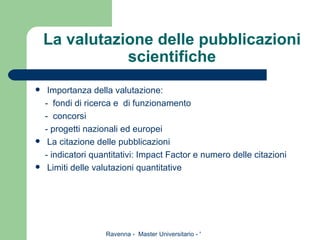 La valutazione delle pubblicazioni scientifiche Importanza della valutazione: -  fondi di ricerca e  di funzionamento -  concorsi - progetti nazionali ed europei La citazione delle pubblicazioni - indicatori quantitativi: Impact Factor e numero delle citazioni Limiti delle valutazioni quantitative 