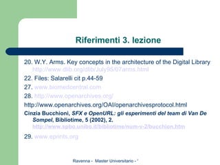 Riferimenti 3. lezione 20. W.Y. Arms. Key concepts in the architecture of the Digital Library  http://www.dlib.org/dlib/July95/07arms.html 22. Files: Salarelli cit p.44-59 27.  www.biomedcentral.com 28.  http://www.openarchives.org/ http://www.openarchives.org/OAI/openarchivesprotocol.html Cinzia Bucchioni,  SFX e OpenURL: gli esperimenti del team di Van De Sompel , Bibliotime, 5 (2002), 2. http://www. spbo . unibo . it / bibliotime / num -v-2/ bucchion . htm 29.  www.eprints.org 