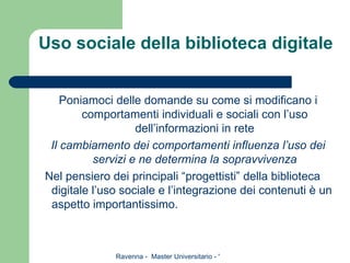Uso sociale della biblioteca digitale Poniamoci delle domande su come si modificano i comportamenti individuali e sociali con l’uso dell’informazioni in rete Il cambiamento dei comportamenti influenza l’uso dei servizi e ne determina la sopravvivenza Nel pensiero dei principali “progettisti” della biblioteca digitale l’uso sociale e l’integrazione dei contenuti è un aspetto importantissimo. 