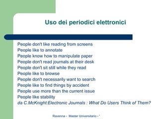Uso dei periodici elettronici People don't like reading from screens People like to annotate People know how to manipulate paper People don't read journals at their desk People don't sit still while they read People like to browse People don't necessarily want to search People like to find things by accident People use more than the current issue People like stability da C.McKnight:Electronic Journals : What Do Users Think of Them? 