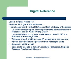 Digital Reference Cosa è il digital reference ? 24 ore su 24, 7 giorni alla settimana… - I primi esperimenti: Virtual Reference Desk e Library of Congress Lo studio antropologico del comportamento del bibliotecario di reference: Bonnie Nardi e Vicky O’Day La competizione con google e AskJeeves: i servizi 24/7 e la proposta di knowledge base Telefono, e-mail, chatline, voice IP, webcamera: pro e contro Attuale stato dell’arte negli Stati Uniti e nel Regno Unito Seminario all’IFLA 2002 Cosa si sta facendo in Italia (P.Gargiulo): Salaborsa, Regione Toscana, Provincia di Milano…. 