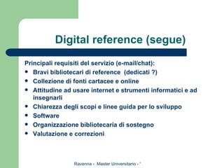 Digital reference (segue) Principali requisiti del servizio (e-mail/chat): Bravi bibliotecari di reference  (dedicati ?) Collezione di fonti cartacee e online Attitudine ad usare internet e strumenti informatici e ad insegnarli Chiarezza degli scopi e linee guida per lo sviluppo Software Organizzazione bibliotecaria di sostegno Valutazione e correzioni 