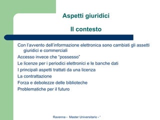 Aspetti giuridici Il contesto Con l’avvento dell’informazione elettronica sono cambiati gli assetti giuridici e commerciali  Accesso invece che “possesso” Le licenze per i periodici elettronici e le banche dati I principali aspetti trattati da una licenza La contrattazione Forza e debolezze delle biblioteche Problematiche per il futuro 