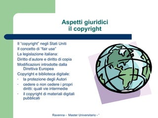 Aspetti giuridici il copyright Il “copyright” negli Stati Uniti Il concetto di “fair use” La legislazione italiana: Diritto d’autore e diritto di copia Modificazioni introdotte dalla Direttiva Europea Copyright e biblioteca digitale: la protezione degli Autori cedere o non cedere i propri diritti: quali vie intermedie il copyright di materiali digitali pubblicati 