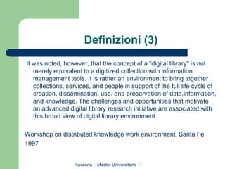 Definizioni (3) It was noted, however, that the concept of a "digital library" is not merely equivalent to a digitized collection with information management tools. It is rather an environment to bring together collections, services, and people in support of the full life cycle of creation, dissemination, use, and preservation of data,information, and knowledge. The challenges and opportunities that motivate an advanced digital library research initiative are associated with this broad view of digital library environment.  Workshop on distributed knowledge work environment, Santa Fe 1997 