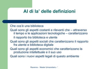 Al di la’ delle definizioni Che cos’è una biblioteca Quali sono gli aspetti costanti e rilevanti che – attraverso il tempo e le applicazioni tecnologiche – caratterizzano il rapporto tra biblioteca e utente Quali sono gli aspetti sociali che caratterizzano il rapporto fra utente e biblioteca digitale Quali sono gli aspetti economici che caratterizzano la produzione intellettuale e il suo uso Quali sono i nuovi aspetti legali di questo ambiente  