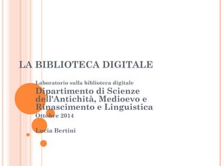 LA BIBLIOTECA DIGITALE 
Laboratorio sulla biblioteca digitale 
Dipartimento di Scienze 
dell'Antichità, Medioevo e 
Rinascimento e Linguistica 
Ottobre 2014 
Lucia Bertini 
 
