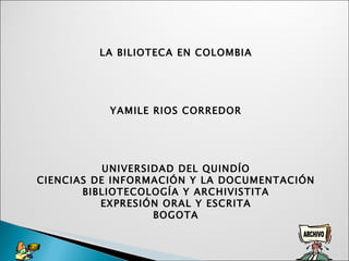 LA BILIOTECA EN COLOMBIA   YAMILE RIOS CORREDOR       UNIVERSIDAD DEL QUINDÍO CIENCIAS DE INFORMACIÓN Y LA DOCUMENTACIÓN BIBLIOTECOLOGÍA Y ARCHIVISTITA EXPRESIÓN ORAL Y ESCRITA BOGOTA 