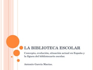 LA BIBLIOTECA ESCOLAR Concepto, evolución, situación actual en España y la figura del bibliotecario escolar.  Antonio García Macías. 