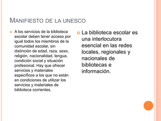 MANIFIESTO DE LA UNESCO
 A los servicios de la biblioteca
escolar deben tener acceso por
igual todos los miembros de la
comunidad escolar, sin
distinción de edad, raza, sexo,
religión, nacionalidad, lengua,
condición social y situación
profesional. Hay que ofrecer
servicios y materiales
específicos a los que no están
en condiciones de utilizar los
servicios y materiales de
biblioteca corrientes.
 La biblioteca escolar es
una interlocutora
esencial en las redes
locales, regionales y
nacionales de
bibliotecas e
información.
 
