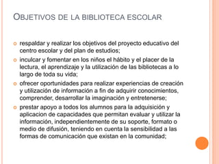OBJETIVOS DE LA BIBLIOTECA ESCOLAR
 respaldar y realizar los objetivos del proyecto educativo del
centro escolar y del plan de estudios;
 inculcar y fomentar en los niños el hábito y el placer de la
lectura, el aprendizaje y la utilización de las bibliotecas a lo
largo de toda su vida;
 ofrecer oportunidades para realizar experiencias de creación
y utilización de información a fin de adquirir conocimientos,
comprender, desarrollar la imaginación y entretenerse;
 prestar apoyo a todos los alumnos para la adquisición y
aplicacion de capacidades que permitan evaluar y utilizar la
información, independientemente de su soporte, formato o
medio de difusión, teniendo en cuenta la sensibilidad a las
formas de comunicación que existan en la comunidad;
 