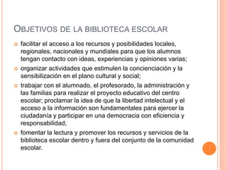 OBJETIVOS DE LA BIBLIOTECA ESCOLAR
 facilitar el acceso a los recursos y posibilidades locales,
regionales, nacionales y mundiales para que los alumnos
tengan contacto con ideas, experiencias y opiniones varias;
 organizar actividades que estimulen la concienciación y la
sensibilización en el plano cultural y social;
 trabajar con el alumnado, el profesorado, la administración y
las familias para realizar el proyecto educativo del centro
escolar; proclamar la idea de que la libertad intelectual y el
acceso a la información son fundamentales para ejercer la
ciudadanía y participar en una democracia con eficiencia y
responsabilidad;
 fomentar la lectura y promover los recursos y servicios de la
biblioteca escolar dentro y fuera del conjunto de la comunidad
escolar.
 
