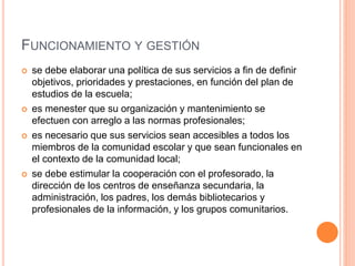 FUNCIONAMIENTO Y GESTIÓN
 se debe elaborar una política de sus servicios a fin de definir
objetivos, prioridades y prestaciones, en función del plan de
estudios de la escuela;
 es menester que su organización y mantenimiento se
efectuen con arreglo a las normas profesionales;
 es necesario que sus servicios sean accesibles a todos los
miembros de la comunidad escolar y que sean funcionales en
el contexto de la comunidad local;
 se debe estimular la cooperación con el profesorado, la
dirección de los centros de enseñanza secundaria, la
administración, los padres, los demás bibliotecarios y
profesionales de la información, y los grupos comunitarios.
 