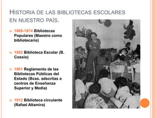 HISTORIA DE LAS BIBLIOTECAS ESCOLARES
EN NUESTRO PAÍS.
 1869-1874 Bibliotecas
Populares (Maestro como
bibliotecario)
 1882 Biblioteca Escolar (B.
Cossío)
 1901 Reglamento de las
Bibliotecas Públicas del
Estado (Bcas. adscritas a
centros de Enseñanza
Superior y Media)
 1912 Biblioteca circulante
(Rafael Altamira)
 