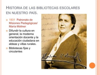 HISTORIA DE LAS BIBLIOTECAS ESCOLARES
EN NUESTRO PAÍS.
 1931 Patronato de
Misiones Pedagógicas/
María Moliner
 Difundir la cultura en
general, la moderna
orientación docente y la
educación ciudadana en
aldeas y villas rurales.
 Bibliotecas fijas y
circulantes
 