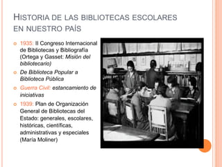 HISTORIA DE LAS BIBLIOTECAS ESCOLARES
EN NUESTRO PAÍS
 1935: II Congreso Internacional
de Bibliotecas y Bibliografía
(Ortega y Gasset: Misión del
bibliotecario)
 De Biblioteca Popular a
Biblioteca Pública
 Guerra Civil: estancamiento de
iniciativas
 1939: Plan de Organización
General de Bibliotecas del
Estado: generales, escolares,
históricas, científicas,
administrativas y especiales
(María Moliner)
 