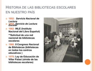 HISTORIA DE LAS BIBLIOTECAS ESCOLARES
EN NUESTRO PAÍS
 1952: Servicio Nacional de
Lectura
 1954: Servicio de Lectura
Escolar
 1962: INLE (Instituto
Nacional del Libro Español)
**Solicitud de una red
nacional de bibliotecas
escolares
 1966: II Congreso Nacional
de Bibliotecas (bibliotecas
en todos los centros
educativos )
 1970: Ley de Educación de
Villar Palasí (olvido de las
bibliotecas escolares)
 