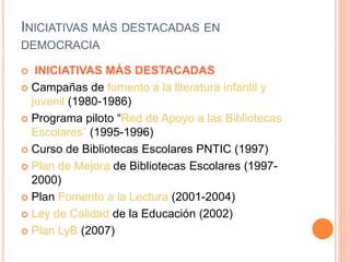 INICIATIVAS MÁS DESTACADAS EN
DEMOCRACIA
 INICIATIVAS MÁS DESTACADAS
 Campañas de fomento a la literatura infantil y
juvenil (1980-1986)
 Programa piloto “Red de Apoyo a las Bibliotecas
Escolares” (1995-1996)
 Curso de Bibliotecas Escolares PNTIC (1997)
 Plan de Mejora de Bibliotecas Escolares (1997-
2000)
 Plan Fomento a la Lectura (2001-2004)
 Ley de Calidad de la Educación (2002)
 Plan LyB (2007)
 