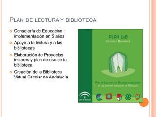 PLAN DE LECTURA Y BIBLIOTECA
 Consejería de Educación :
implementación en 5 años
 Apoyo a la lectura y a las
bibliotecas
 Elaboración de Proyectos
lectores y plan de uso de la
biblioteca
 Creación de la Biblioteca
Virtual Escolar de Andalucía
 