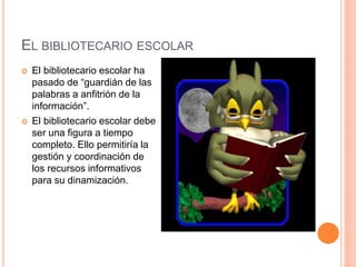EL BIBLIOTECARIO ESCOLAR
 El bibliotecario escolar ha
pasado de “guardián de las
palabras a anfitrión de la
información”.
 El bibliotecario escolar debe
ser una figura a tiempo
completo. Ello permitiría la
gestión y coordinación de
los recursos informativos
para su dinamización.
 