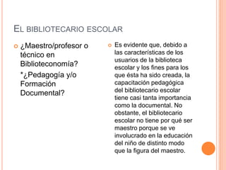 EL BIBLIOTECARIO ESCOLAR
 Es evidente que, debido a
las características de los
usuarios de la biblioteca
escolar y los fines para los
que ésta ha sido creada, la
capacitación pedagógica
del bibliotecario escolar
tiene casi tanta importancia
como la documental. No
obstante, el bibliotecario
escolar no tiene por qué ser
maestro porque se ve
involucrado en la educación
del niño de distinto modo
que la figura del maestro.
 ¿Maestro/profesor o
técnico en
Biblioteconomía?
*¿Pedagogía y/o
Formación
Documental?
 