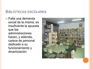 BIBLIOTECAS ESCOLARES
 Falta una demanda
social de la misma; es
insuficiente la apuesta
que las
administraciones
hacen, y además,
carece de personal
dedicado a su
funcionamiento y
dinamización.
 