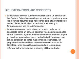 BIBLIOTECA ESCOLAR: CONCEPTO
 La biblioteca escolar puede entenderse como un servicio de
los Centros Educativos en el que se reúnen, organizan y usan
los recursos documentales necesarios para el aprendizaje de
los escolares, la adquisición de hábitos lectores y la
formación en el uso de la información.
 Lamentablemente, hasta ahora, en nuestro país, se ha
concebido como un servicio opcional y complementario a las
tareas docentes, ligado fundamentalmente al área de Lengua
y Literatura; en muchos casos, se ha limitado a ofrecer una
simple colección de libros más o menos organizada, un
pequeño almacén de libros que no merece el nombre de
biblioteca, unos pocos libros de consulta o lectura para
reformar la transmisión del profesor y el libro de texto.
 