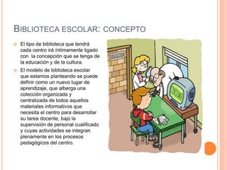 BIBLIOTECA ESCOLAR: CONCEPTO
 El tipo de biblioteca que tendrá
cada centro irá íntimamente ligado
con la concepción que se tenga de
la educación y de la cultura.
 El modelo de biblioteca escolar
que estamos planteando se puede
definir como un nuevo lugar de
aprendizaje, que alberga una
colección organizada y
centralizada de todos aquellos
materiales informativos que
necesita el centro para desarrollar
su tarea docente, bajo la
supervisión de personal cualificado
y cuyas actividades se integran
plenamente en los procesos
pedagógicos del centro.
 