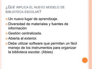 ¿QUÉ IMPLICA EL NUEVO MODELO DE
BIBLIOTECA ESCOLAR?
 Un nuevo lugar de aprendizaje.
 Diversidad de materiales y fuentes de
información
 Gestión centralizada.
 Abierta al exterior.
 Debe utilizar software que permitan un fácil
manejo de los instrumentos para organizar
la biblioteca escolar. (Abies)
 