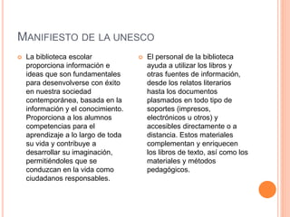 MANIFIESTO DE LA UNESCO
 La biblioteca escolar
proporciona información e
ideas que son fundamentales
para desenvolverse con éxito
en nuestra sociedad
contemporánea, basada en la
información y el conocimiento.
Proporciona a los alumnos
competencias para el
aprendizaje a lo largo de toda
su vida y contribuye a
desarrollar su imaginación,
permitiéndoles que se
conduzcan en la vida como
ciudadanos responsables.
 El personal de la biblioteca
ayuda a utilizar los libros y
otras fuentes de información,
desde los relatos literarios
hasta los documentos
plasmados en todo tipo de
soportes (impresos,
electrónicos u otros) y
accesibles directamente o a
distancia. Estos materiales
complementan y enriquecen
los libros de texto, así como los
materiales y métodos
pedagógicos.
 