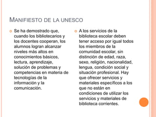 MANIFIESTO DE LA UNESCO
 Se ha demostrado que,
cuando los bibliotecarios y
los docentes cooperan, los
alumnos logran alcanzar
niveles más altos en
conocimientos básicos,
lectura, aprendizaje,
solución de problemas y
competencias en materia de
tecnologías de la
información y la
comunicación.
 A los servicios de la
biblioteca escolar deben
tener acceso por igual todos
los miembros de la
comunidad escolar, sin
distinción de edad, raza,
sexo, religión, nacionalidad,
lengua, condición social y
situación profesional. Hay
que ofrecer servicios y
materiales específicos a los
que no están en
condiciones de utilizar los
servicios y materiales de
biblioteca corrientes.
 