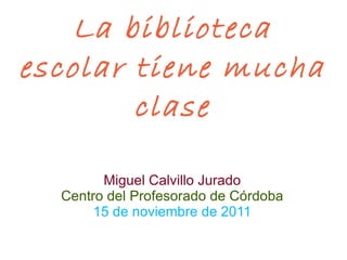 La biblioteca escolar tiene mucha clase Miguel Calvillo Jurado Centro del Profesorado de Córdoba 15 de noviembre de 2011 