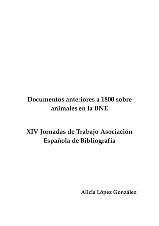 Documentos anteriores a 1800 sobre
animales en la BNE
XIV Jornadas de Trabajo Asociación
Española de Bibliografía

Alicia López González

 