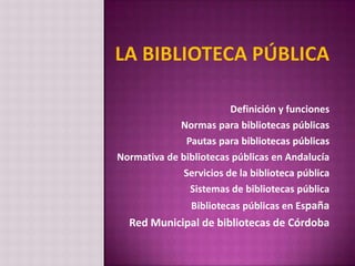 Definición y funciones
             Normas para bibliotecas públicas
               Pautas para bibliotecas públicas
Normativa de bibliotecas públicas en Andalucía
              Servicios de la biblioteca pública
                Sistemas de bibliotecas pública
                Bibliotecas públicas en España
  Red Municipal de bibliotecas de Córdoba
 