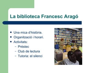 La biblioteca Francesc Aragó <ul><li>Una mica d’història. </li></ul><ul><li>Organització i horari. </li></ul><ul><li>Activ...