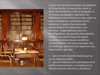 A pesar de los inconvenientes (problemas
de financiación, la separación entre la
labor del estudiante y del investigador, o
el enfoque pedagógico aplicado), las
bibliotecas universitarias se usan cada vez
más (crecimiento cuantitativo de los
usuarios) y, aparte, han mejorado
enormemente las colecciones y los
servicios (especialmente para los
investigadores, que pueden desempeñar
su labor con nuevas bases de datos,
creación de hemerotecas científicas,
automatización, servicios centrales, etc).
Sin embargo, necesitan dos aspectos muy
importantes, que son:

1 – Que el estilo docente enseñe que su
uso es imprescindible.
2 – Que los bibliotecarios participen en la
política universitaria y se impliquen en
ofrecer servicios eficaces y atractivos.
 