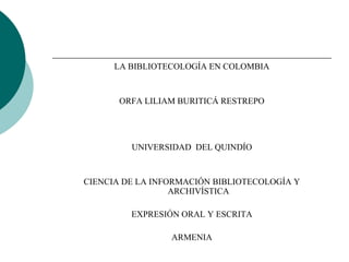LA BIBLIOTECOLOGÍA EN COLOMBIA


       ORFA LILIAM BURITICÁ RESTREPO




         UNIVERSIDAD DEL QUINDÍO


CIENCIA DE LA INFORMACIÓN BIBLIOTECOLOGÍA Y
                  ARCHIVÍSTICA

         EXPRESIÓN ORAL Y ESCRITA

                 ARMENIA
 