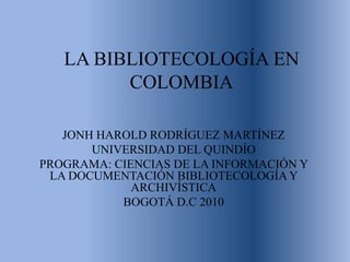 LA BIBLIOTECOLOGÍA EN COLOMBIA JONH HAROLD RODRÍGUEZ MARTÍNEZ UNIVERSIDAD DEL QUINDÍO PROGRAMA: CIENCIAS DE LA INFORMACIÓN Y LA DOCUMENTACIÓN BIBLIOTECOLOGÍA Y ARCHIVÍSTICA BOGOTÁ D.C 2010 