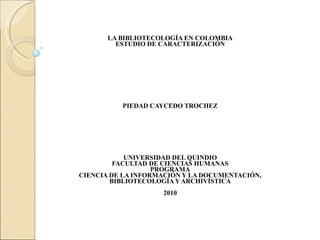 LA BIBLIOTECOLOGÍA EN COLOMBIA ESTUDIO DE CARACTERIZACIÓN PIEDAD CAYCEDO TROCHEZ UNIVERSIDAD DEL QUINDIO FACULTAD DE CIENCIAS HUMANAS PROGRAMA CIENCIA DE LA INFORMACIÓN Y LA DOCUMENTACIÓN, BIBLIOTECOLOGÍA Y ARCHIVÍSTICA 2010 