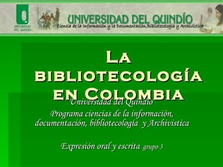 La bibliotecología en Colombia Universidad del Quindío  Programa ciencias de la información, documentación, bibliotecología  y Archivistica Expresión oral y escrita   grupo 3 